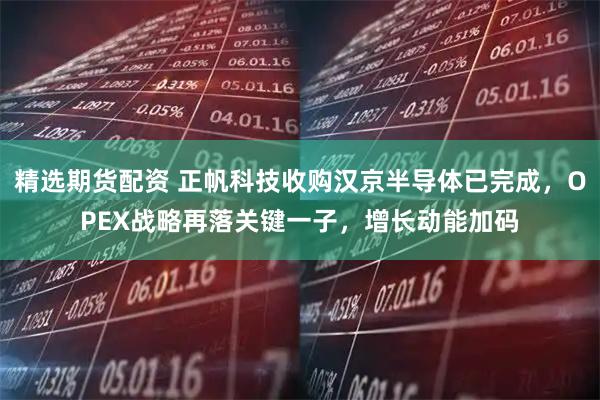 精选期货配资 正帆科技收购汉京半导体已完成，OPEX战略再落关键一子，增长动能加码