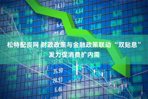 松特配资网 财政政策与金融政策联动 “双贴息”发力促消费扩内需