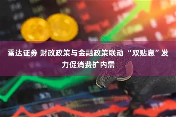 雷达证券 财政政策与金融政策联动 “双贴息”发力促消费扩内需