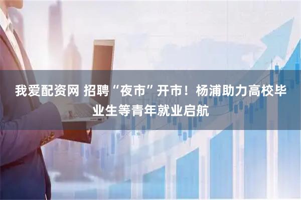 我爱配资网 招聘“夜市”开市！杨浦助力高校毕业生等青年就业启航