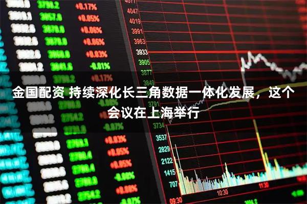 金国配资 持续深化长三角数据一体化发展，这个会议在上海举行