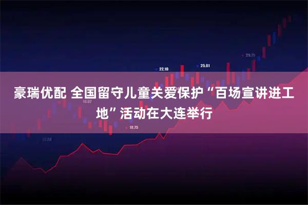 豪瑞优配 全国留守儿童关爱保护“百场宣讲进工地”活动在大连举行