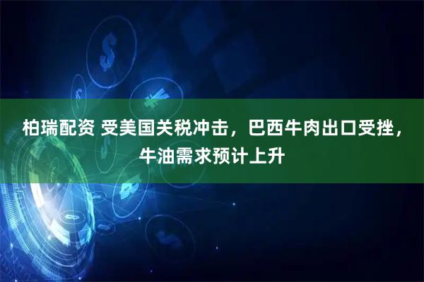 柏瑞配资 受美国关税冲击，巴西牛肉出口受挫，牛油需求预计上升