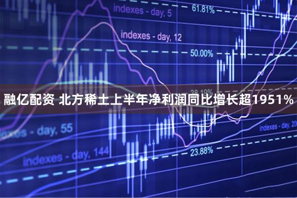 融亿配资 北方稀土上半年净利润同比增长超1951%