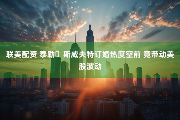 联美配资 泰勒・斯威夫特订婚热度空前 竟带动美股波动