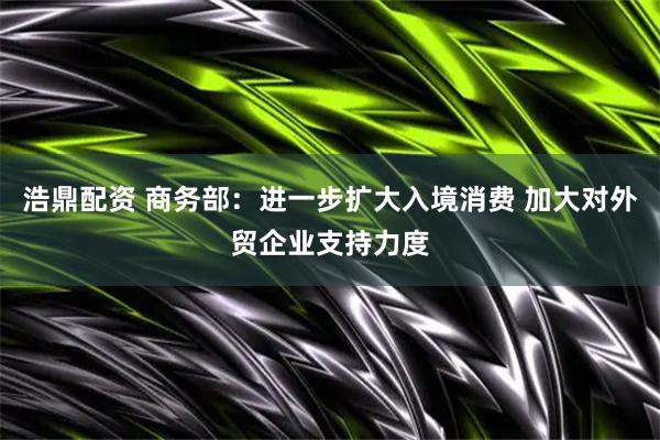 浩鼎配资 商务部：进一步扩大入境消费 加大对外贸企业支持力度