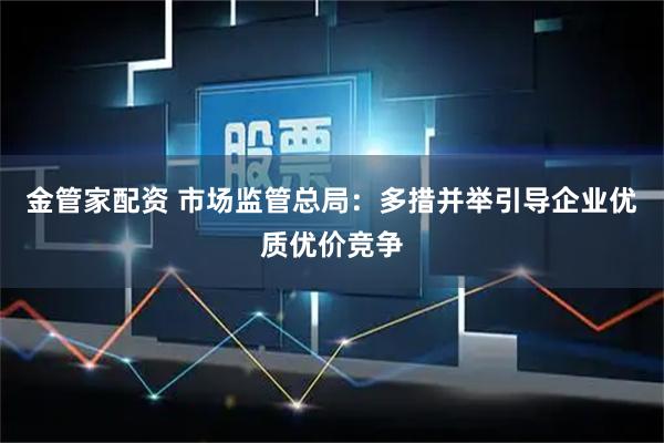 金管家配资 市场监管总局：多措并举引导企业优质优价竞争