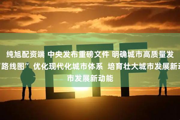 纯旭配资端 中央发布重磅文件 明确城市高质量发展“路线图” 优化现代化城市体系  培育壮大城市发展新动能