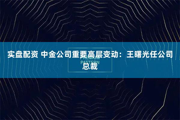 实盘配资 中金公司重要高层变动：王曙光任公司总裁
