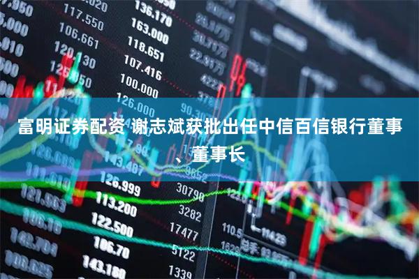 富明证券配资 谢志斌获批出任中信百信银行董事、董事长