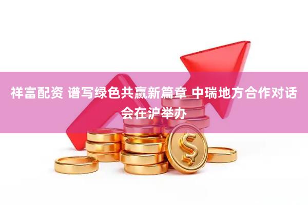 祥富配资 谱写绿色共赢新篇章 中瑞地方合作对话会在沪举办