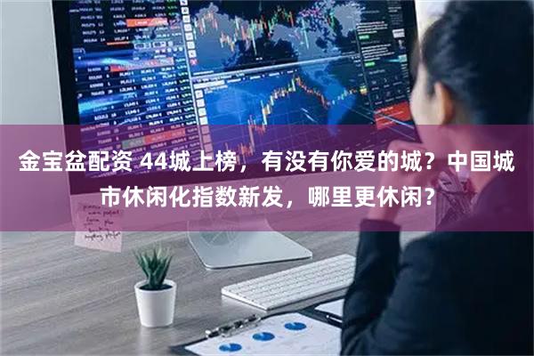 金宝盆配资 44城上榜，有没有你爱的城？中国城市休闲化指数新发，哪里更休闲？