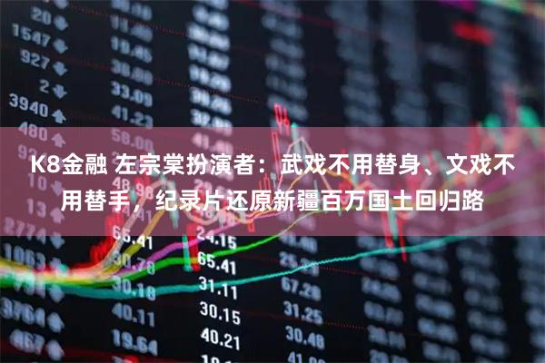 K8金融 左宗棠扮演者：武戏不用替身、文戏不用替手，纪录片还原新疆百万国土回归路