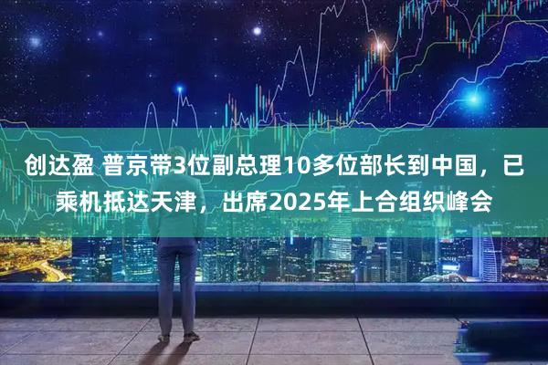 创达盈 普京带3位副总理10多位部长到中国，已乘机抵达天津，出席2025年上合组织峰会