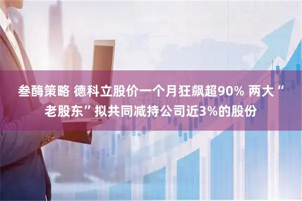 叁酶策略 德科立股价一个月狂飙超90% 两大“老股东”拟共同减持公司近3%的股份