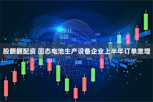 股翻翻配资 固态电池生产设备企业上半年订单激增