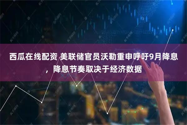 西瓜在线配资 美联储官员沃勒重申呼吁9月降息，降息节奏取决于经济数据