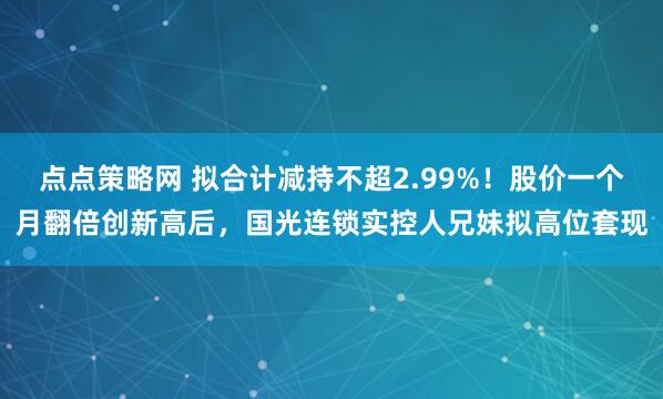 点点策略网 拟合计减持不超2.99%！股价一个月翻倍创新高后，国光连锁实控人兄妹拟高位套现