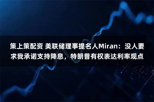 策上策配资 美联储理事提名人Miran：没人要求我承诺支持降息，特朗普有权表达利率观点