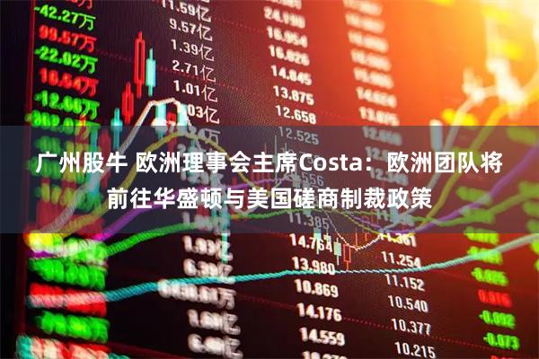 广州股牛 欧洲理事会主席Costa：欧洲团队将前往华盛顿与美国磋商制裁政策