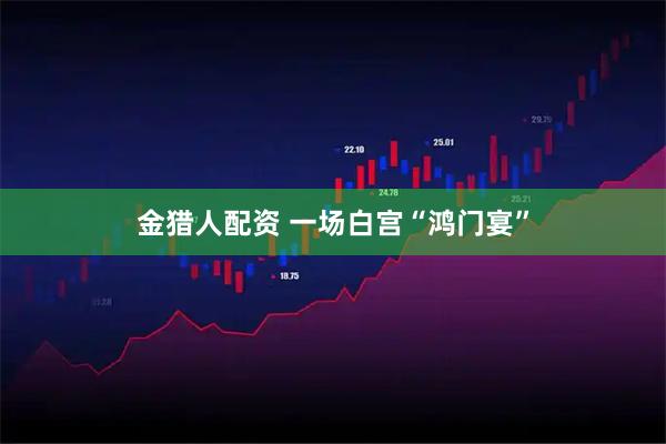 金猎人配资 一场白宫“鸿门宴”