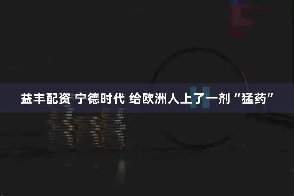 益丰配资 宁德时代 给欧洲人上了一剂“猛药”