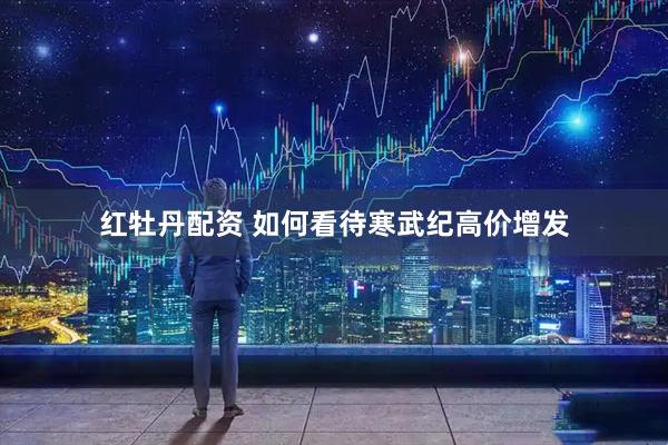 红牡丹配资 如何看待寒武纪高价增发