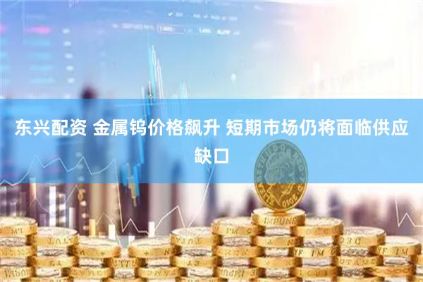 东兴配资 金属钨价格飙升 短期市场仍将面临供应缺口