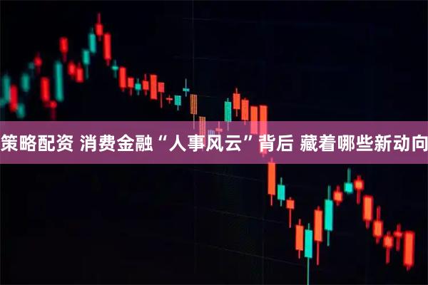 策略配资 消费金融“人事风云”背后 藏着哪些新动向
