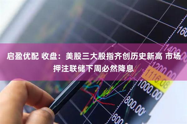 启盈优配 收盘：美股三大股指齐创历史新高 市场押注联储下周必然降息