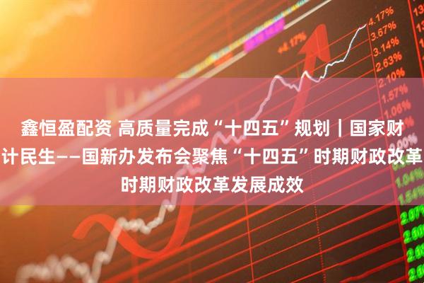 鑫恒盈配资 高质量完成“十四五”规划｜国家财政护航国计民生——国新办发布会聚焦“十四五”时期财政改革发展成效