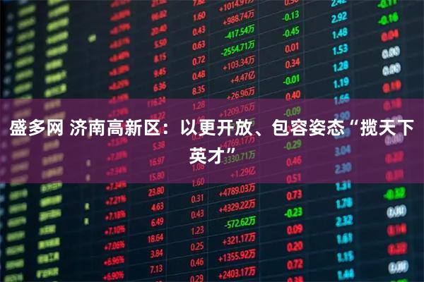 盛多网 济南高新区：以更开放、包容姿态“揽天下英才”
