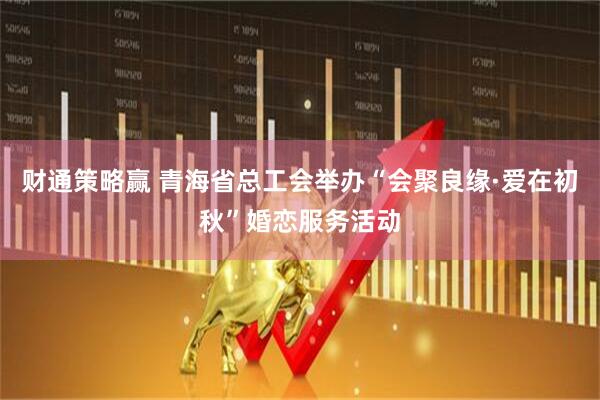 财通策略赢 青海省总工会举办“会聚良缘·爱在初秋”婚恋服务活动