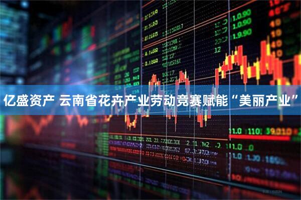 亿盛资产 云南省花卉产业劳动竞赛赋能“美丽产业”