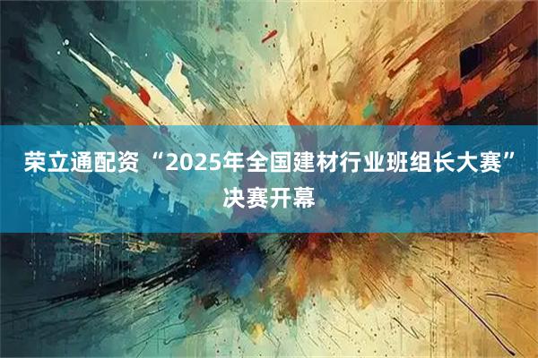 荣立通配资 “2025年全国建材行业班组长大赛”决赛开幕