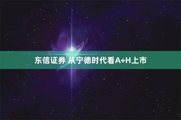 东信证券 从宁德时代看A+H上市