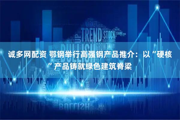诚多网配资 鄂钢举行高强钢产品推介：以“硬核”产品铸就绿色建筑脊梁
