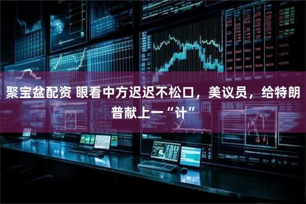 聚宝盆配资 眼看中方迟迟不松口，美议员，给特朗普献上一“计”