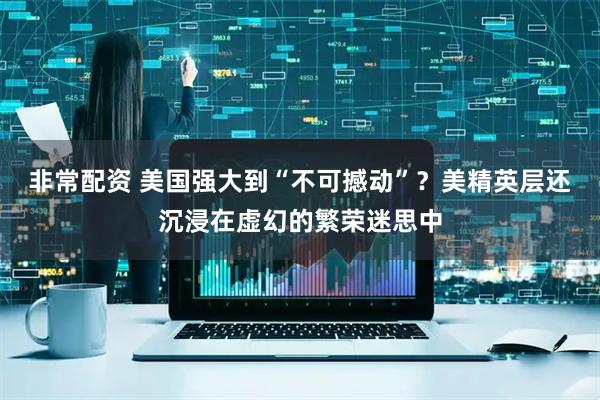 非常配资 美国强大到“不可撼动”?美精英层还沉浸在虚幻的繁荣迷思中