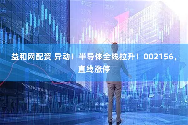 益和网配资 异动！半导体全线拉升！002156，直线涨停