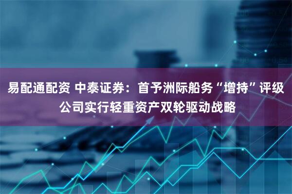 易配通配资 中泰证券：首予洲际船务“增持”评级 公司实行轻重资产双轮驱动战略