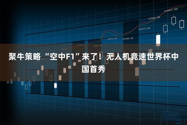 聚牛策略 “空中F1”来了！无人机竞速世界杯中国首秀