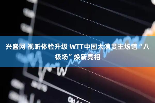 兴盛网 视听体验升级 WTT中国大满贯主场馆“八极场”焕新亮相