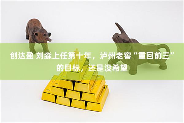 创达盈 刘淼上任第十年，泸州老窖“重回前三”的目标，还是没希望