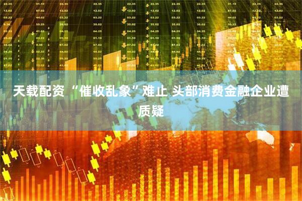 天载配资 “催收乱象”难止 头部消费金融企业遭质疑