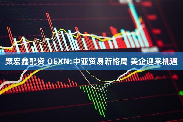 聚宏鑫配资 OEXN:中亚贸易新格局 美企迎来机遇