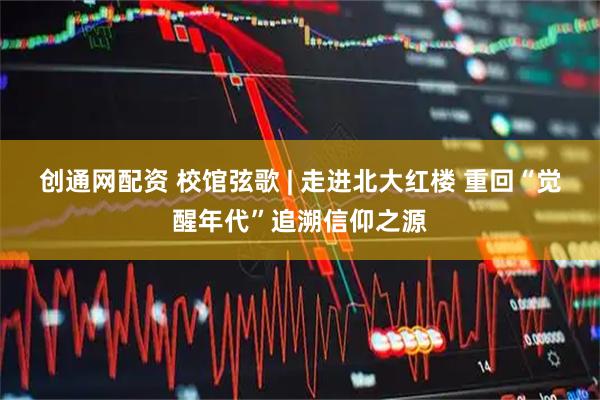 创通网配资 校馆弦歌 | 走进北大红楼 重回“觉醒年代”追溯信仰之源