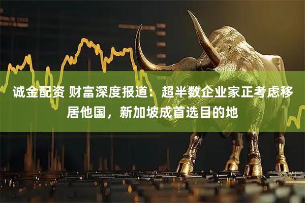 诚金配资 财富深度报道：超半数企业家正考虑移居他国，新加坡成首选目的地