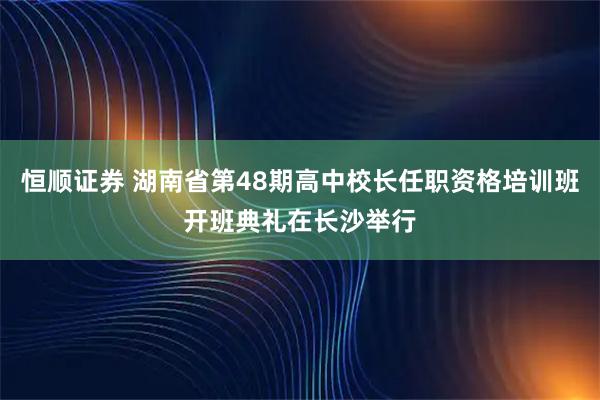 恒顺证券 湖南省第48期高中校长任职资格培训班开班典礼在长沙举行