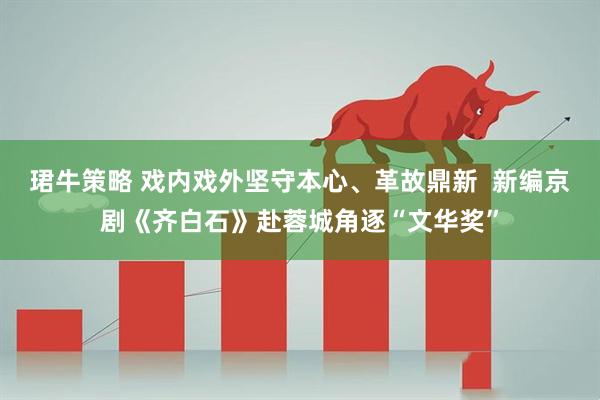 珺牛策略 戏内戏外坚守本心、革故鼎新  新编京剧《齐白石》赴蓉城角逐“文华奖”